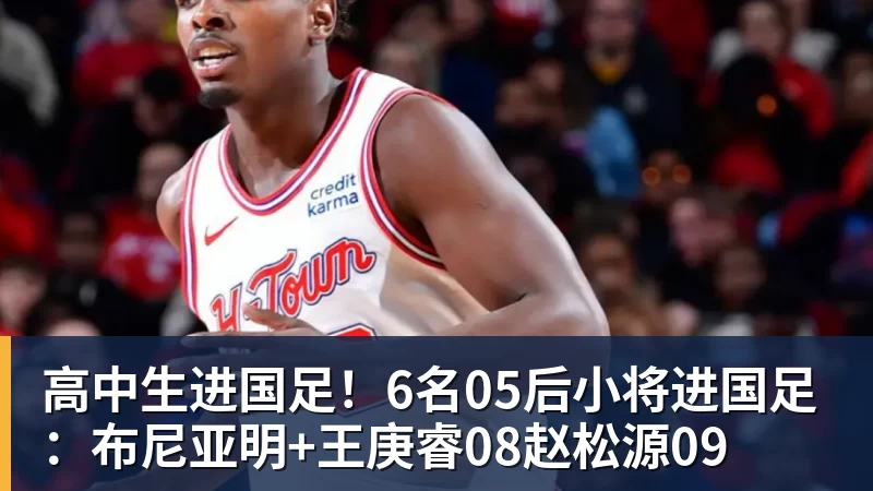 高中生进国足！6名05后小将进国足：布尼亚明+王庚睿08赵松源09